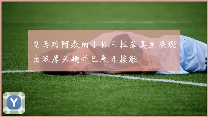 皇马对阿森纳小将卡拉菲奥里表现出浓厚兴趣并已展开接触