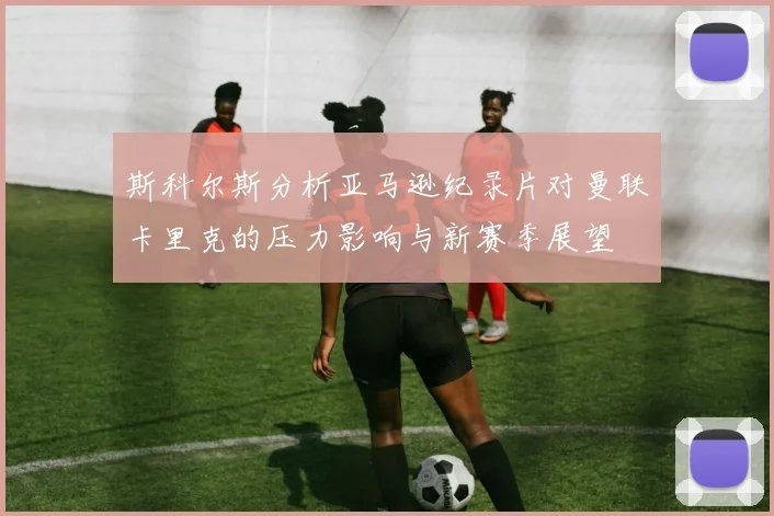 斯科尔斯分析亚马逊纪录片对曼联卡里克的压力影响与新赛季展望