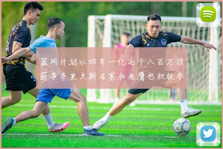 篮网计划以四年一亿七千八百万顶薪争夺里夫斯活塞和老鹰也积极参与竞标