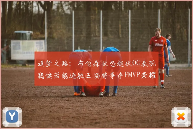 追梦之路：布伦森状态起伏OG表现稳健若能连胜五场将争夺FMVP荣耀