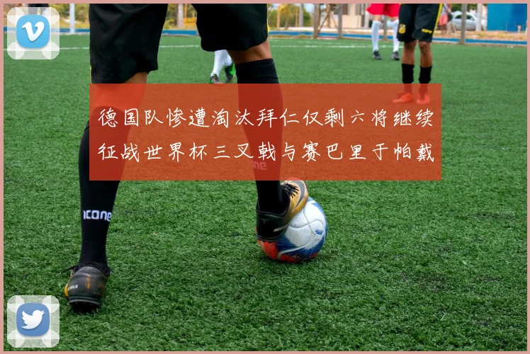 德国队惨遭淘汰拜仁仅剩六将继续征战世界杯三叉戟与赛巴里于帕戴维斯携手出战