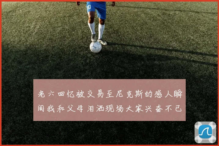 老六回忆被交易至尼克斯的感人瞬间我和父母泪洒现场大家兴奋不已