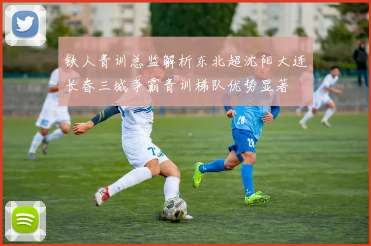 铁人青训总监解析东北超沈阳大连长春三城争霸青训梯队优势显著