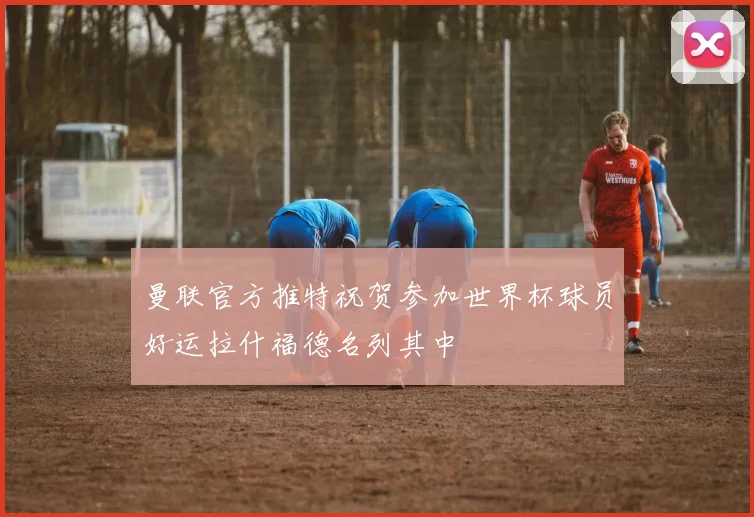 曼联官方推特祝贺参加世界杯球员好运拉什福德名列其中