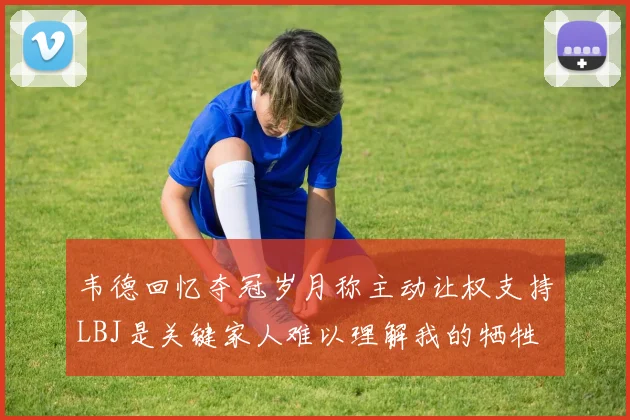 韦德回忆夺冠岁月称主动让权支持LBJ是关键家人难以理解我的牺牲