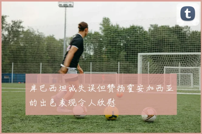 库巴西坦诚失误但赞扬霍安加西亚的出色表现令人欣慰
