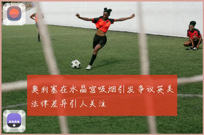 奥利塞在水晶宫吸烟引发争议英美法律差异引人关注