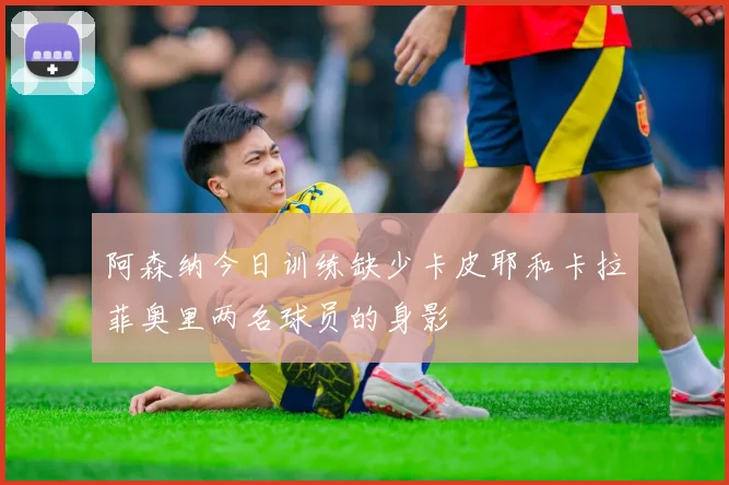 阿森纳今日训练缺少卡皮耶和卡拉菲奥里两名球员的身影