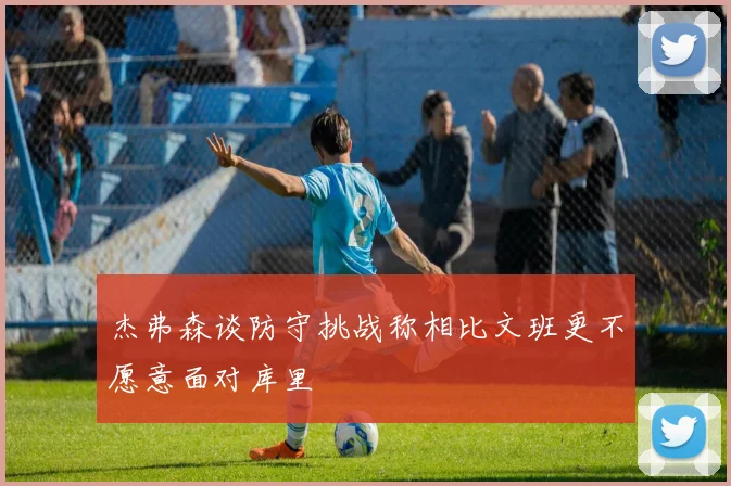 杰弗森谈防守挑战称相比文班更不愿意面对库里