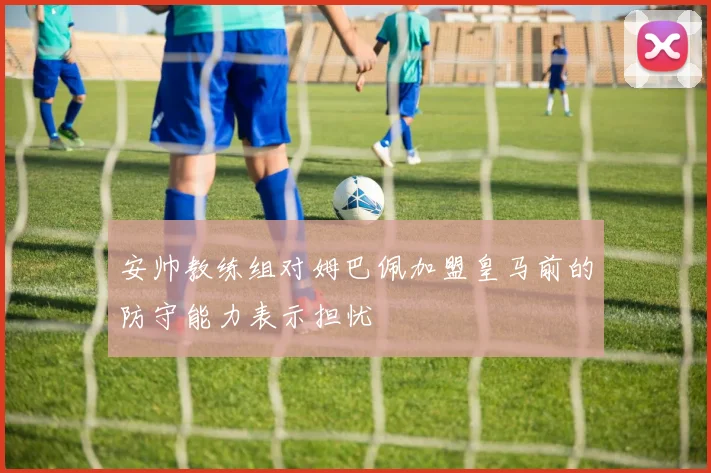 安帅教练组对姆巴佩加盟皇马前的防守能力表示担忧