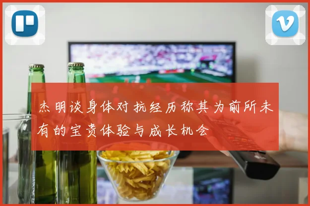 杰明谈身体对抗经历称其为前所未有的宝贵体验与成长机会