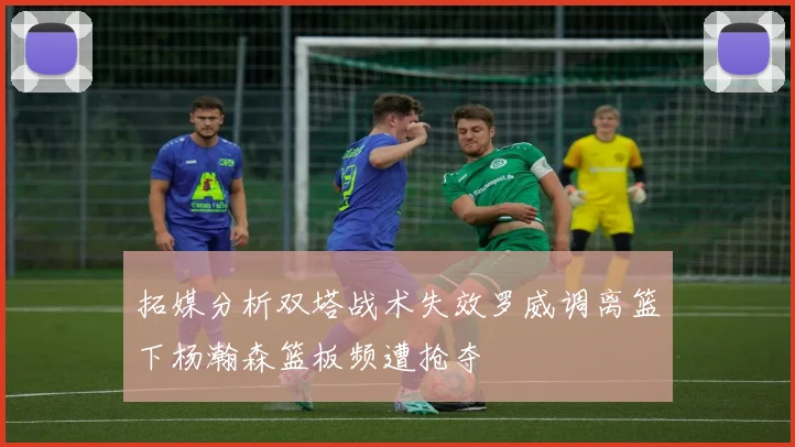 拓媒分析双塔战术失效罗威调离篮下杨瀚森篮板频遭抢夺