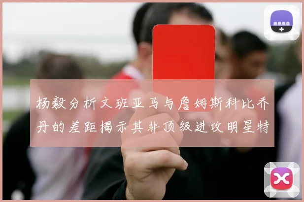 杨毅分析文班亚马与詹姆斯科比乔丹的差距揭示其非顶级进攻明星特质