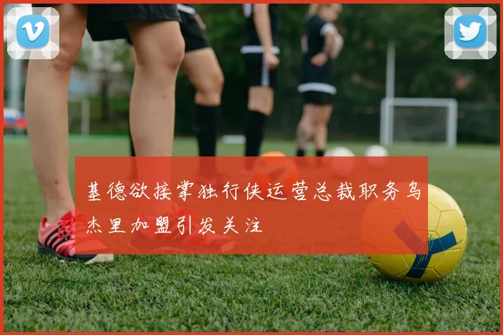 基德欲接掌独行侠运营总裁职务乌杰里加盟引发关注