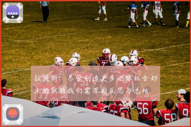 拉莫斯：尽管创造更多进球机会却未能取胜我们需深刻反思与总结