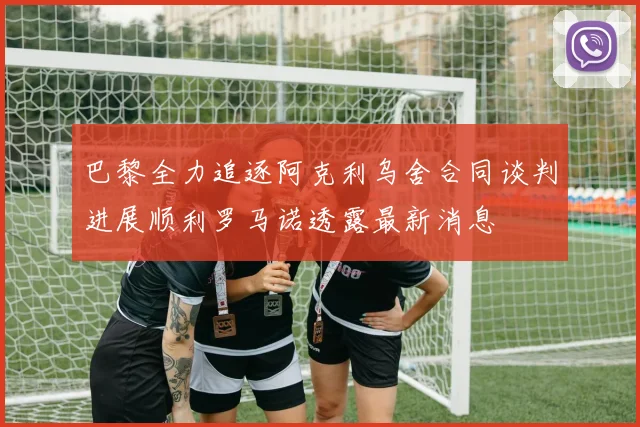 巴黎全力追逐阿克利乌舍合同谈判进展顺利罗马诺透露最新消息