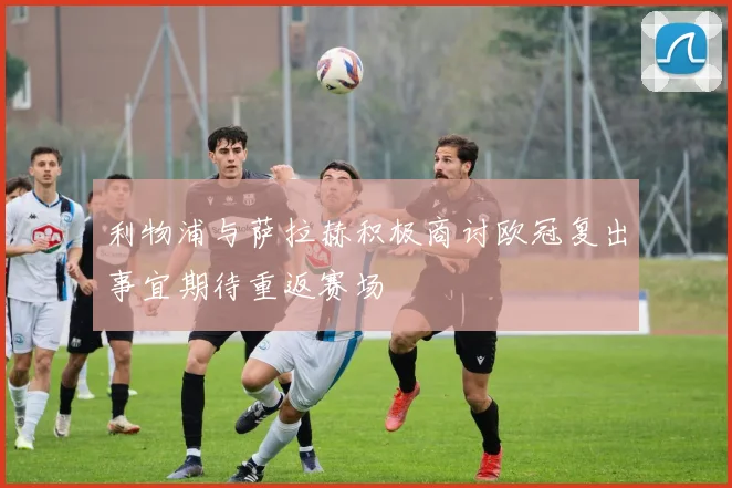 利物浦与萨拉赫积极商讨欧冠复出事宜期待重返赛场