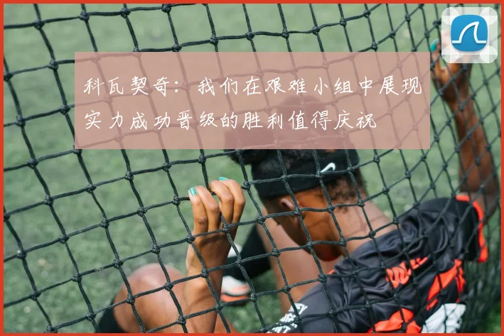 科瓦契奇：我们在艰难小组中展现实力成功晋级的胜利值得庆祝