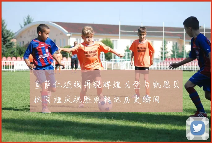 皇萨仁连线再现辉煌戈登与凯恩贝林同框庆祝胜利铭记历史瞬间