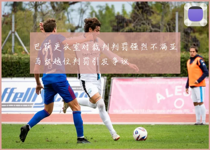 巴萨更衣室对裁判判罚强烈不满亚马尔越位判罚引发争议