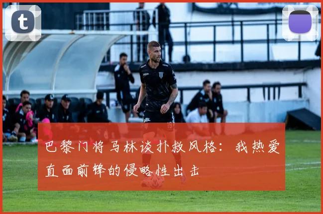 巴黎门将马林谈扑救风格：我热爱直面前锋的侵略性出击