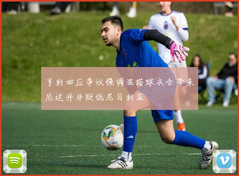 亨利回应争议强调混搭球衣会带来厄运并非贬低尼日利亚