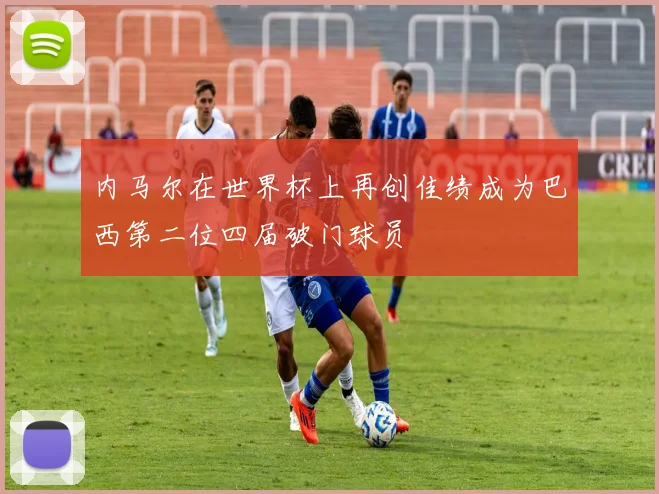内马尔在世界杯上再创佳绩成为巴西第二位四届破门球员