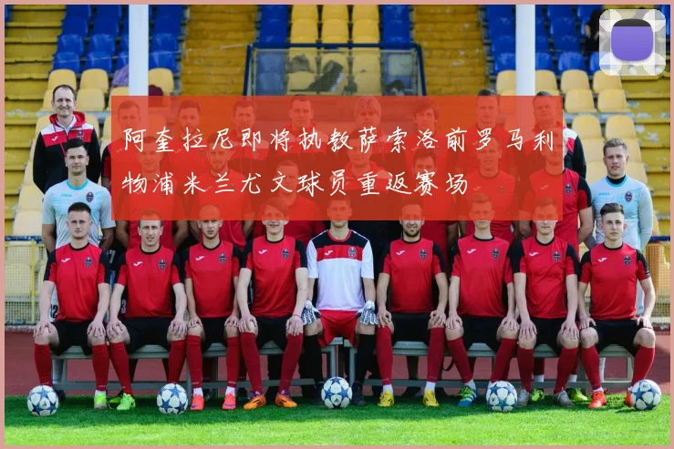 阿奎拉尼即将执教萨索洛前罗马利物浦米兰尤文球员重返赛场