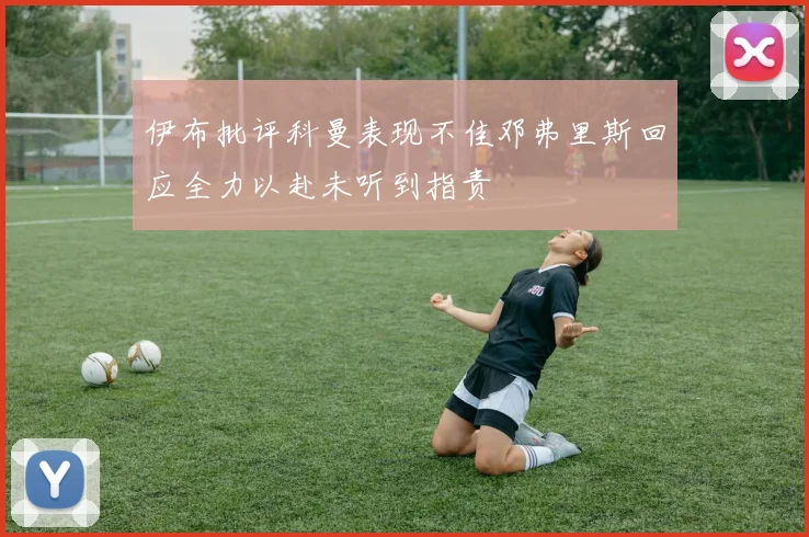 伊布批评科曼表现不佳邓弗里斯回应全力以赴未听到指责